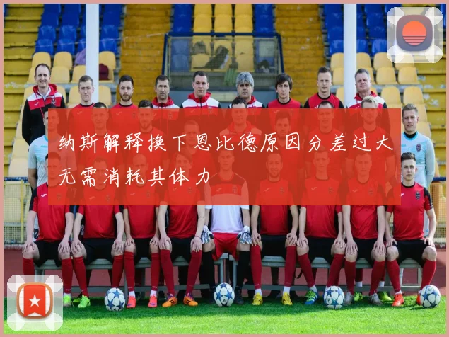 纳斯解释换下恩比德原因分差过大无需消耗其体力