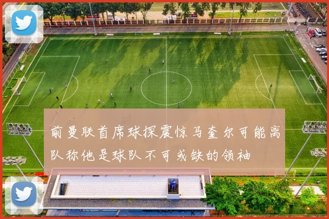 前曼联首席球探震惊马奎尔可能离队称他是球队不可或缺的领袖