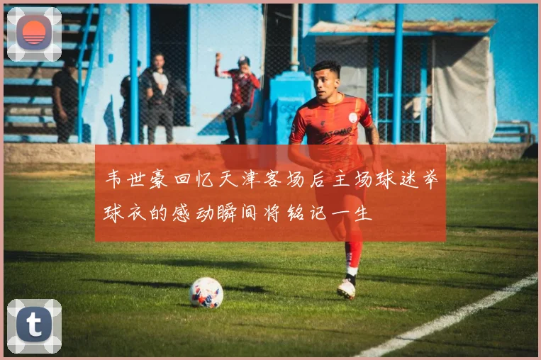 韦世豪回忆天津客场后主场球迷举球衣的感动瞬间将铭记一生