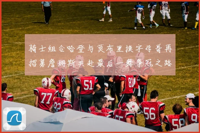 骑士组合哈登与莫布里换字母哥再招募詹姆斯共赴最后一舞争冠之路