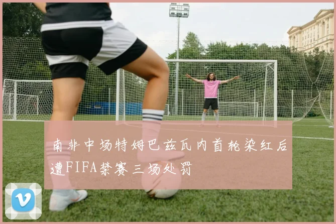 南非中场特姆巴兹瓦内首轮染红后遭FIFA禁赛三场处罚