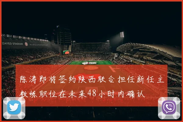 陈涛即将签约陕西联合担任新任主教练职位在未来48小时内确认