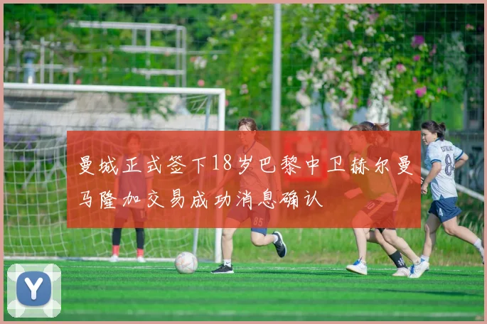 曼城正式签下18岁巴黎中卫赫尔曼马隆加交易成功消息确认