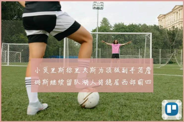 小莫里斯称里夫斯为顶级副手若詹姆斯继续留队湖人将稳居西部前四