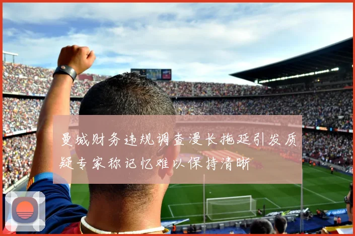 曼城财务违规调查漫长拖延引发质疑专家称记忆难以保持清晰