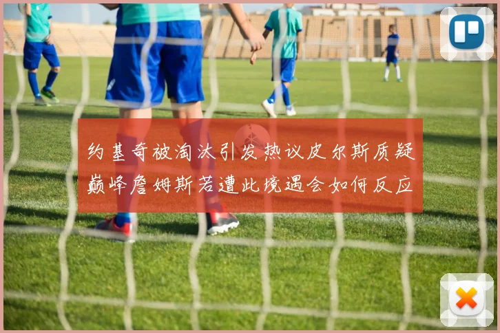 约基奇被淘汰引发热议皮尔斯质疑巅峰詹姆斯若遭此境遇会如何反应