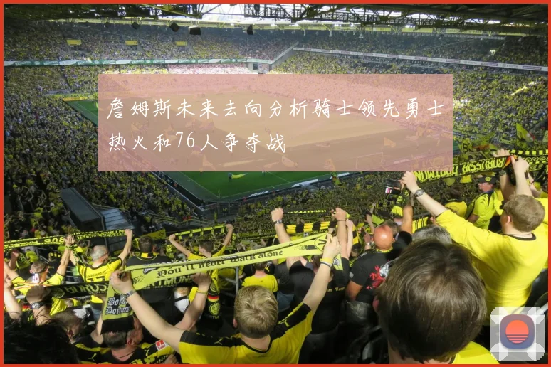 詹姆斯未来去向分析骑士领先勇士热火和76人争夺战