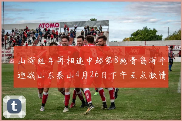 山海经年再相逢中超第8轮青岛海牛迎战山东泰山4月26日下午五点激情开战
