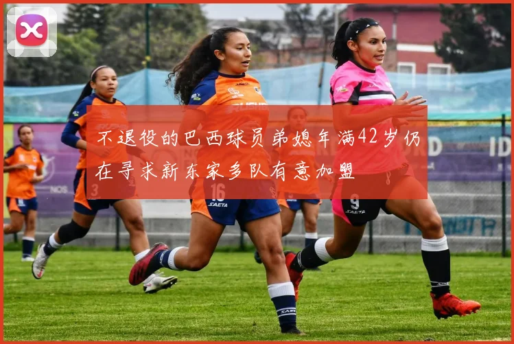 不退役的巴西球员弟媳年满42岁仍在寻求新东家多队有意加盟