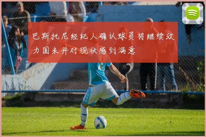 巴斯托尼经纪人确认球员将继续效力国米并对现状感到满意