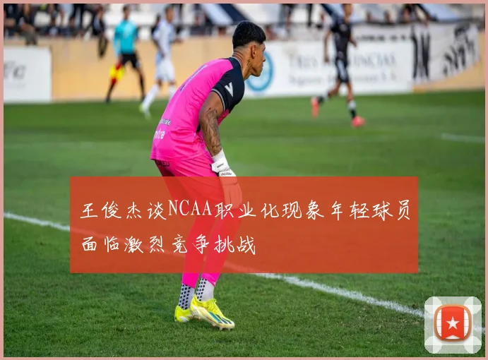 王俊杰谈NCAA职业化现象年轻球员面临激烈竞争挑战