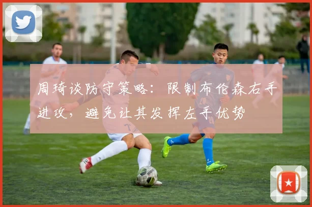 周琦谈防守策略：限制布伦森右手进攻，避免让其发挥左手优势