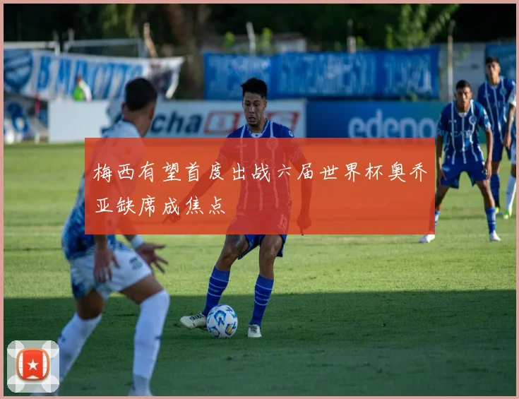 梅西有望首度出战六届世界杯奥乔亚缺席成焦点