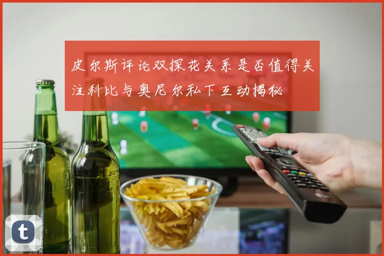 皮尔斯评论双探花关系是否值得关注科比与奥尼尔私下互动揭秘