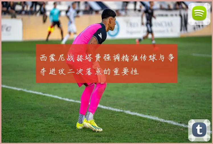 西蒙尼战赫塔费强调精准传球与争夺进攻二次落点的重要性