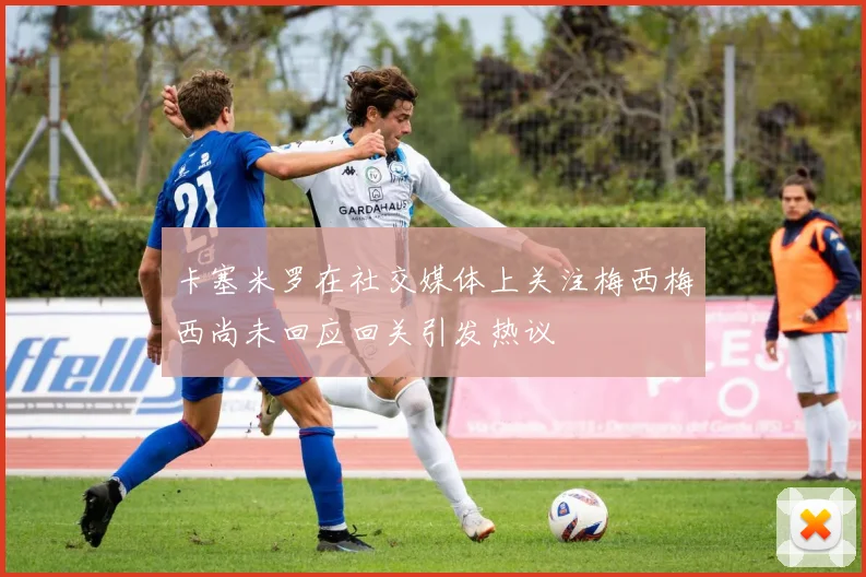 卡塞米罗在社交媒体上关注梅西梅西尚未回应回关引发热议