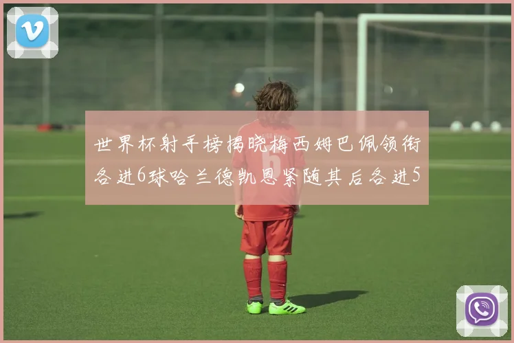 世界杯射手榜揭晓梅西姆巴佩领衔各进6球哈兰德凯恩紧随其后各进5球