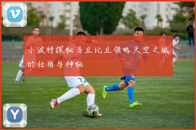 小波特探秘马丘比丘领略天空之城的壮丽与神秘