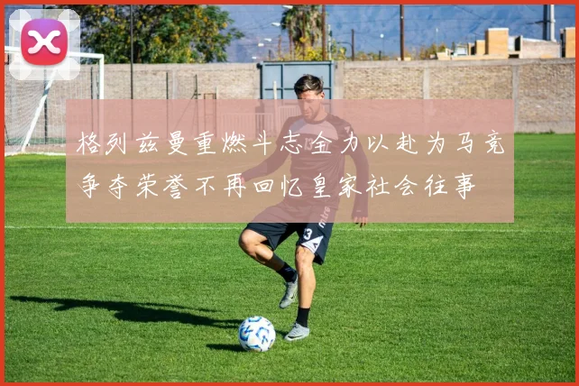 格列兹曼重燃斗志全力以赴为马竞争夺荣誉不再回忆皇家社会往事