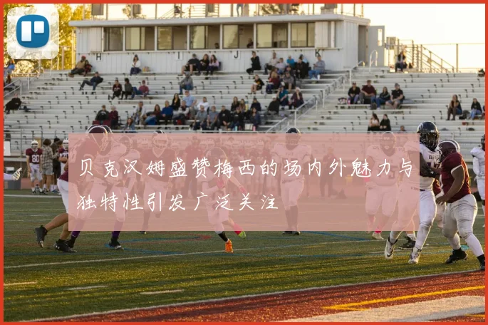 贝克汉姆盛赞梅西的场内外魅力与独特性引发广泛关注