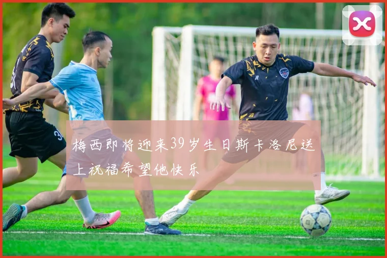 梅西即将迎来39岁生日斯卡洛尼送上祝福希望他快乐