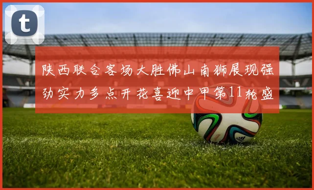 陕西联合客场大胜佛山南狮展现强劲实力多点开花喜迎中甲第11轮盛宴