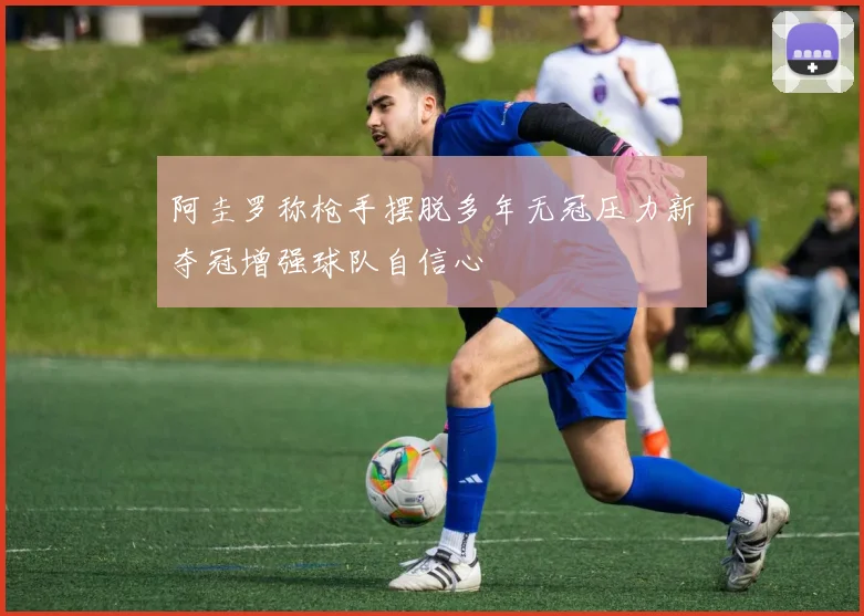 阿圭罗称枪手摆脱多年无冠压力新夺冠增强球队自信心