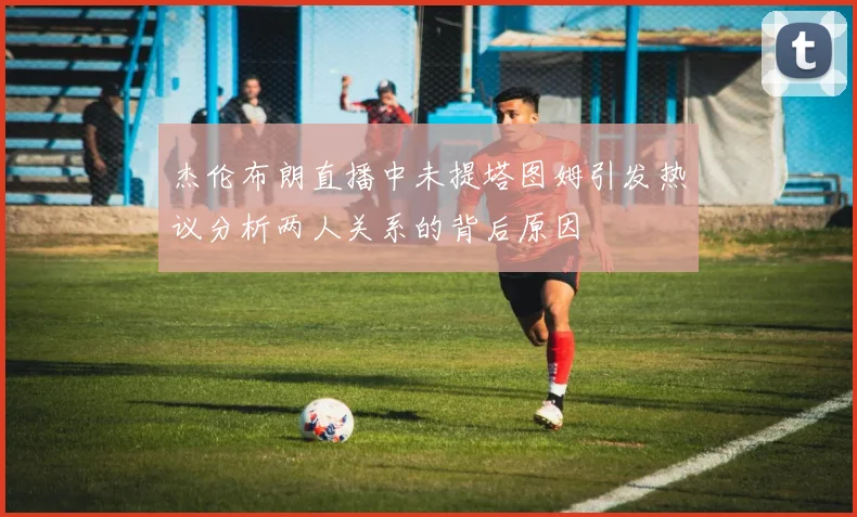 杰伦布朗直播中未提塔图姆引发热议分析两人关系的背后原因