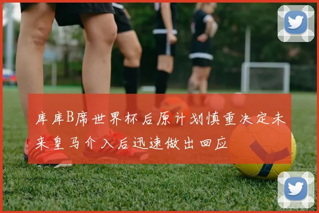 库库B席世界杯后原计划慎重决定未来皇马介入后迅速做出回应