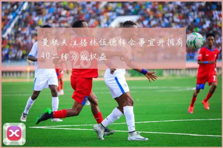 曼联关注格林伍德转会事宜并拥有40二转分成权益
