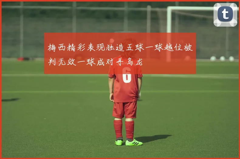 梅西精彩表现独造五球一球越位被判无效一球成对手乌龙