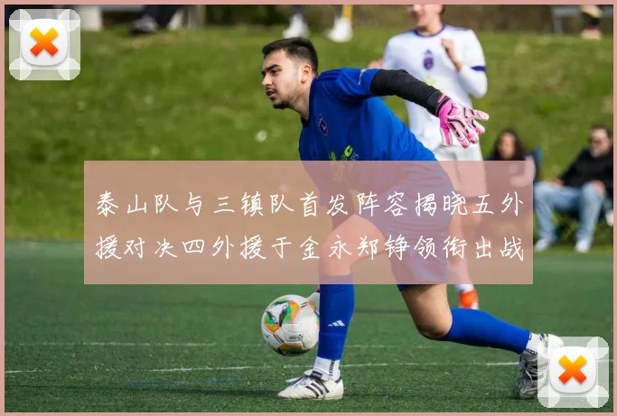 泰山队与三镇队首发阵容揭晓五外援对决四外援于金永郑铮领衔出战