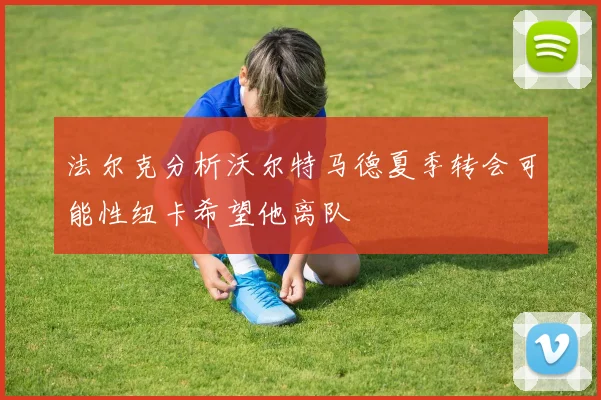 法尔克分析沃尔特马德夏季转会可能性纽卡希望他离队