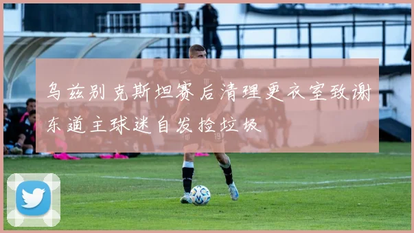 乌兹别克斯坦赛后清理更衣室致谢东道主球迷自发捡垃圾