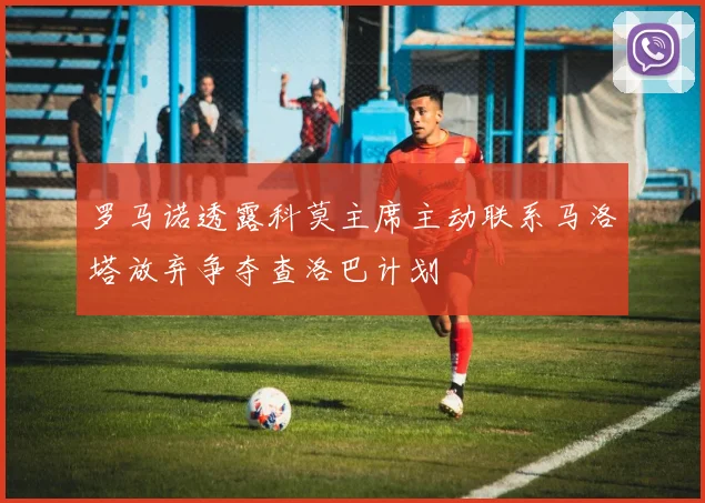 罗马诺透露科莫主席主动联系马洛塔放弃争夺查洛巴计划