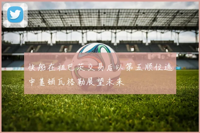 快船在祖巴茨交易后以第五顺位选中基顿瓦格勒展望未来