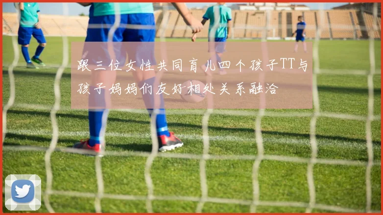 跟三位女性共同育儿四个孩子TT与孩子妈妈们友好相处关系融洽