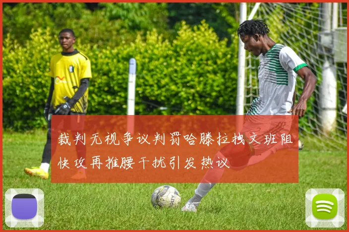 裁判无视争议判罚哈滕拉拽文班阻快攻再推腰干扰引发热议