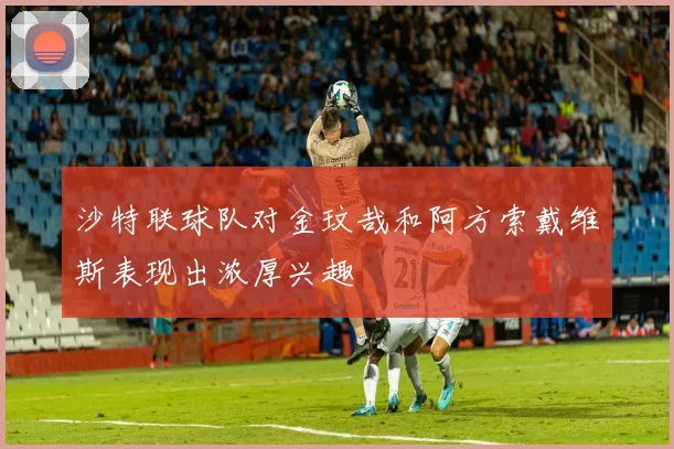沙特联球队对金玟哉和阿方索戴维斯表现出浓厚兴趣