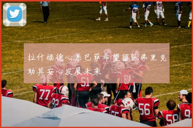 拉什福德心系巴萨希望留队弗里克助其安心发展未来